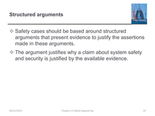 Structured arguments
 Safety cases should be based around structured
arguments that present evidence to justify the assertions
made in these arguments.
 The argument justifies why a claim about system safety
and security is justified by the available evidence.
59
Chapter 12 Safety Engineering
04/11/2014
 