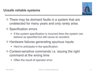 Unsafe reliable systems
 There may be dormant faults in a system that are
undetected for many years and only rarely arise.
 Specification errors
 If the system specification is incorrect then the system can
behave as specified but still cause an accident.
 Hardware failures generating spurious inputs
 Hard to anticipate in the specification.
 Context-sensitive commands i.e. issuing the right
command at the wrong time
 Often the result of operator error.
6
Chapter 12 Safety Engineering
04/11/2014
 