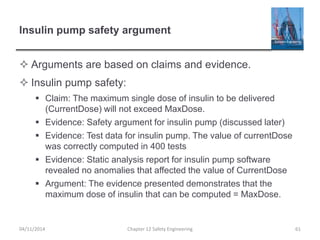 Insulin pump safety argument
 Arguments are based on claims and evidence.
 Insulin pump safety:
 Claim: The maximum single dose of insulin to be delivered
(CurrentDose) will not exceed MaxDose.
 Evidence: Safety argument for insulin pump (discussed later)
 Evidence: Test data for insulin pump. The value of currentDose
was correctly computed in 400 tests
 Evidence: Static analysis report for insulin pump software
revealed no anomalies that affected the value of CurrentDose
 Argument: The evidence presented demonstrates that the
maximum dose of insulin that can be computed = MaxDose.
61
Chapter 12 Safety Engineering
04/11/2014
 