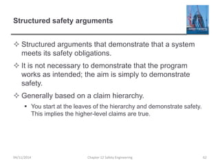 Structured safety arguments
 Structured arguments that demonstrate that a system
meets its safety obligations.
 It is not necessary to demonstrate that the program
works as intended; the aim is simply to demonstrate
safety.
 Generally based on a claim hierarchy.
 You start at the leaves of the hierarchy and demonstrate safety.
This implies the higher-level claims are true.
62
Chapter 12 Safety Engineering
04/11/2014
 