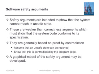 Software safety arguments
 Safety arguments are intended to show that the system
cannot reach in unsafe state.
 These are weaker than correctness arguments which
must show that the system code conforms to its
specification.
 They are generally based on proof by contradiction
 Assume that an unsafe state can be reached;
 Show that this is contradicted by the program code.
 A graphical model of the safety argument may be
developed.
64
Chapter 12 Safety Engineering
04/11/2014
 
