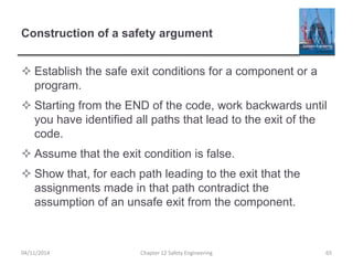 Construction of a safety argument
 Establish the safe exit conditions for a component or a
program.
 Starting from the END of the code, work backwards until
you have identified all paths that lead to the exit of the
code.
 Assume that the exit condition is false.
 Show that, for each path leading to the exit that the
assignments made in that path contradict the
assumption of an unsafe exit from the component.
65
Chapter 12 Safety Engineering
04/11/2014
 