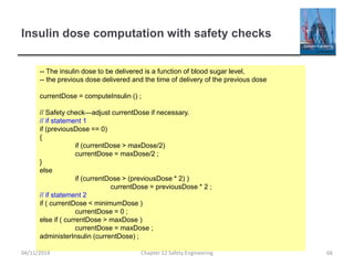 Insulin dose computation with safety checks
-- The insulin dose to be delivered is a function of blood sugar level,
-- the previous dose delivered and the time of delivery of the previous dose
currentDose = computeInsulin () ;
// Safety check—adjust currentDose if necessary.
// if statement 1
if (previousDose == 0)
{
if (currentDose > maxDose/2)
currentDose = maxDose/2 ;
}
else
if (currentDose > (previousDose * 2) )
currentDose = previousDose * 2 ;
// if statement 2
if ( currentDose < minimumDose )
currentDose = 0 ;
else if ( currentDose > maxDose )
currentDose = maxDose ;
administerInsulin (currentDose) ;
66
Chapter 12 Safety Engineering
04/11/2014
 