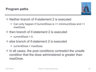 Program paths
 Neither branch of if-statement 2 is executed
 Can only happen if CurrentDose is >= minimumDose and <=
maxDose.
 then branch of if-statement 2 is executed
 currentDose = 0.
 else branch of if-statement 2 is executed
 currentDose = maxDose.
 In all cases, the post conditions contradict the unsafe
condition that the dose administered is greater than
maxDose.
68
Chapter 12 Safety Engineering
04/11/2014
 