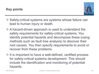 Key points
 Safety-critical systems are systems whose failure can
lead to human injury or death.
 A hazard-driven approach is used to understand the
safety requirements for safety-critical systems. You
identify potential hazards and decompose these (using
methods such as fault tree analysis) to discover their
root causes. You then specify requirements to avoid or
recover from these problems.
 It is important to have a well-defined, certified process
for safety-critical systems development. This should
include the identification and monitoring of potential
hazards.
04/11/2014 Chapter 12 Safety Engineering 69
 