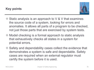 Key points
 Static analysis is an approach to V & V that examines
the source code of a system, looking for errors and
anomalies. It allows all parts of a program to be checked,
not just those parts that are exercised by system tests.
 Model checking is a formal approach to static analysis
that exhaustively checks all states in a system for
potential errors.
 Safety and dependability cases collect the evidence that
demonstrates a system is safe and dependable. Safety
cases are required when an external regulator must
certify the system before it is used.
04/11/2014 Chapter 12 Safety Engineering 70
 