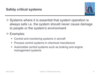 Safety critical systems
 Systems where it is essential that system operation is
always safe i.e. the system should never cause damage
to people or the system’s environment
 Examples
 Control and monitoring systems in aircraft
 Process control systems in chemical manufacture
 Automobile control systems such as braking and engine
management systems
04/11/2014 Chapter 12 Safety Engineering 8
 