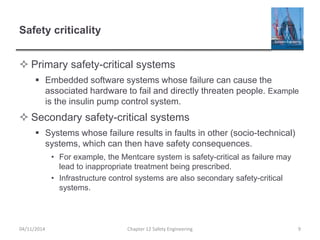 Safety criticality
 Primary safety-critical systems
 Embedded software systems whose failure can cause the
associated hardware to fail and directly threaten people. Example
is the insulin pump control system.
 Secondary safety-critical systems
 Systems whose failure results in faults in other (socio-technical)
systems, which can then have safety consequences.
• For example, the Mentcare system is safety-critical as failure may
lead to inappropriate treatment being prescribed.
• Infrastructure control systems are also secondary safety-critical
systems.
9
Chapter 12 Safety Engineering
04/11/2014
 