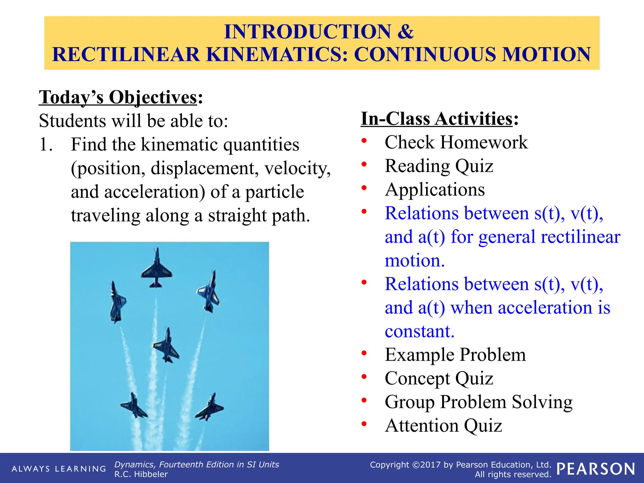 Dynamics, Fourteenth Edition in SI Units
R.C. Hibbeler
Copyright ©2017 by Pearson Education, Ltd.
All rights reserved.
Today’s Objectives:
Students will be able to:
1. Find the kinematic quantities
(position, displacement, velocity,
and acceleration) of a particle
traveling along a straight path.
In-Class Activities:
• Check Homework
• Reading Quiz
• Applications
• Relations between s(t), v(t),
and a(t) for general rectilinear
motion.
• Relations between s(t), v(t),
and a(t) when acceleration is
constant.
• Example Problem
• Concept Quiz
• Group Problem Solving
• Attention Quiz
INTRODUCTION &
RECTILINEAR KINEMATICS: CONTINUOUS MOTION
 