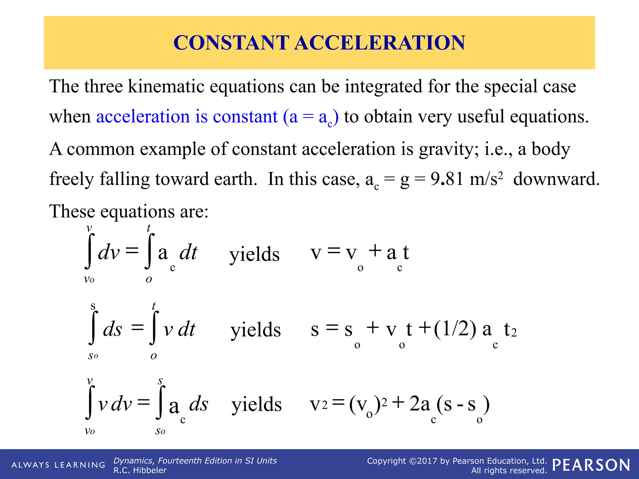 Dynamics, Fourteenth Edition in SI Units
R.C. Hibbeler
Copyright ©2017 by Pearson Education, Ltd.
All rights reserved.
The three kinematic equations can be integrated for the special case
when acceleration is constant (a = ac) to obtain very useful equations.
A common example of constant acceleration is gravity; i.e., a body
freely falling toward earth. In this case, ac = g = 9.81 m/s2
downward.
These equations are:
t
a
v
v
c
o
+
=
yields
= ò
ò
t
o
c
v
v
dt
a
dv
o
2
c
o
o
s
t
(1/2) a
t
v
s
s +
+
=
yields
= ò
ò
t
o
s
dt
v
ds
o
)
s
-
(s
2a
)
(v
v
o
c
2
o
2 +
=
yields
= ò
ò
s
s
c
v
v o
o
ds
a
dv
v
CONSTANT ACCELERATION
 