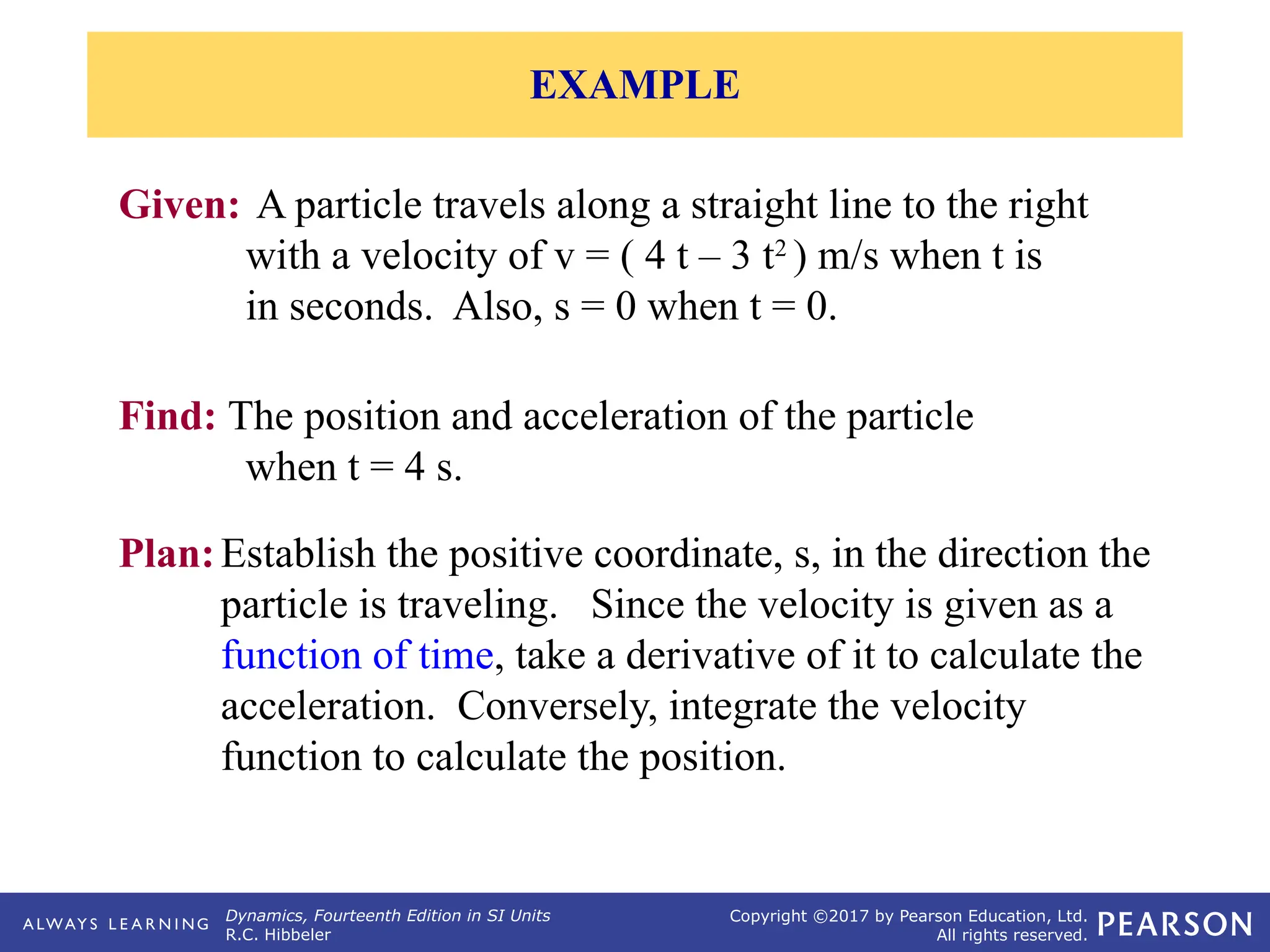 Dynamics, Fourteenth Edition in SI Units
R.C. Hibbeler
Copyright ©2017 by Pearson Education, Ltd.
All rights reserved.
Plan:Establish the positive coordinate, s, in the direction the
particle is traveling. Since the velocity is given as a
function of time, take a derivative of it to calculate the
acceleration. Conversely, integrate the velocity
function to calculate the position.
Given: A particle travels along a straight line to the right
with a velocity of v = ( 4 t – 3 t2
) m/s when t is
in seconds. Also, s = 0 when t = 0.
Find: The position and acceleration of the particle
when t = 4 s.
EXAMPLE
 