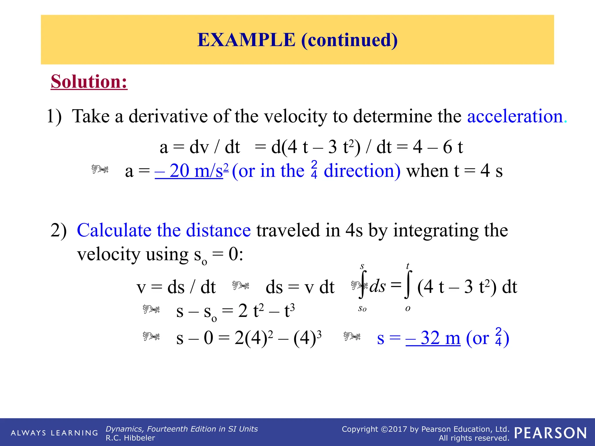 Dynamics, Fourteenth Edition in SI Units
R.C. Hibbeler
Copyright ©2017 by Pearson Education, Ltd.
All rights reserved.
Solution:
1) Take a derivative of the velocity to determine the acceleration.
a = dv / dt = d(4 t – 3 t2
) / dt = 4 – 6 t
 a = – 20 m/s2
(or in the  direction) when t = 4 s
2) Calculate the distance traveled in 4s by integrating the
velocity using so = 0:
v = ds / dt  ds = v dt 
 s – so = 2 t2
– t3
 s – 0 = 2(4)2
– (4)3
 s = – 32 m (or )
ò
ò =
t
o
s
s
(4 t – 3 t2
) dt
ds
o
EXAMPLE (continued)
 