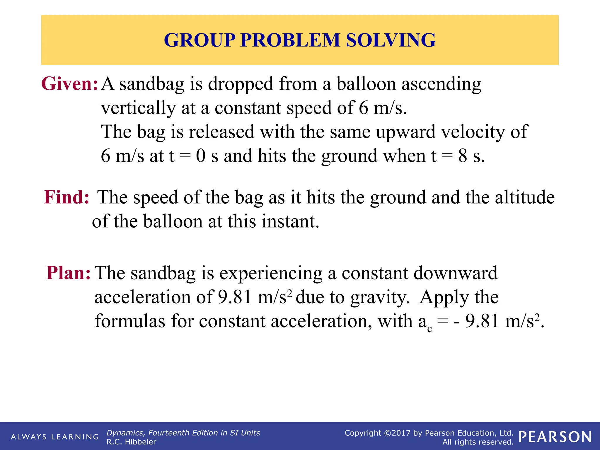 Dynamics, Fourteenth Edition in SI Units
R.C. Hibbeler
Copyright ©2017 by Pearson Education, Ltd.
All rights reserved.
Given:A sandbag is dropped from a balloon ascending
vertically at a constant speed of 6 m/s.
The bag is released with the same upward velocity of
6 m/s at t = 0 s and hits the ground when t = 8 s.
Find: The speed of the bag as it hits the ground and the altitude
of the balloon at this instant.
Plan:The sandbag is experiencing a constant downward
acceleration of 9.81 m/s2
due to gravity. Apply the
formulas for constant acceleration, with ac = - 9.81 m/s2
.
GROUP PROBLEM SOLVING
 
