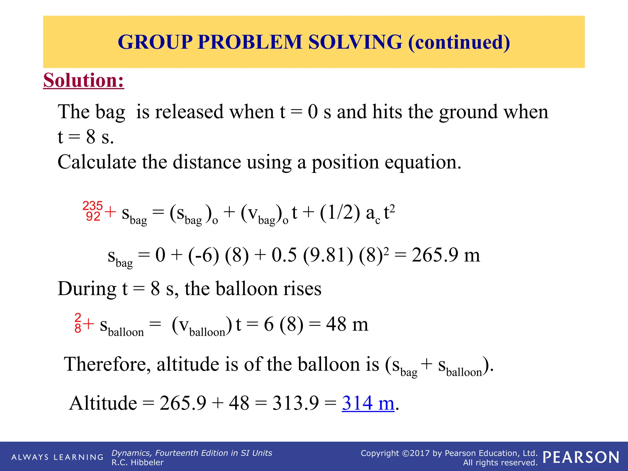 Dynamics, Fourteenth Edition in SI Units
R.C. Hibbeler
Copyright ©2017 by Pearson Education, Ltd.
All rights reserved.
Solution:
The bag is released when t = 0 s and hits the ground when
t = 8 s.
Calculate the distance using a position equation.
GROUP PROBLEM SOLVING (continued)
Therefore, altitude is of the balloon is (sbag + sballoon).
Altitude = 265.9 + 48 = 313.9 = 314 m.
+ sbag = (sbag )o + (vbag)o t + (1/2) ac t2
sbag = 0 + (-6) (8) + 0.5 (9.81) (8)2
= 265.9 m
During t = 8 s, the balloon rises
+ sballoon = (vballoon)t = 6 (8) = 48 m
 