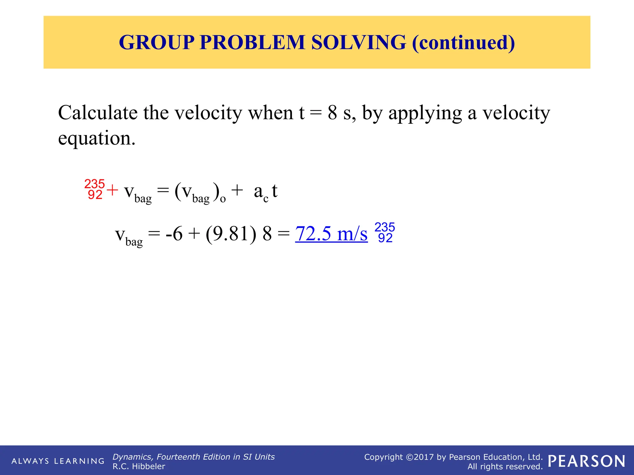 Dynamics, Fourteenth Edition in SI Units
R.C. Hibbeler
Copyright ©2017 by Pearson Education, Ltd.
All rights reserved.
Calculate the velocity when t = 8 s, by applying a velocity
equation.
GROUP PROBLEM SOLVING (continued)
+ vbag = (vbag )o + ac t
vbag = -6 + (9.81) 8 = 72.5 m/s 
 
