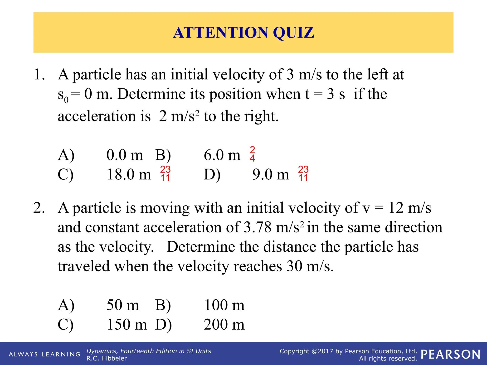 Dynamics, Fourteenth Edition in SI Units
R.C. Hibbeler
Copyright ©2017 by Pearson Education, Ltd.
All rights reserved.
2. A particle is moving with an initial velocity of v = 12 m/s
and constant acceleration of 3.78 m/s2
in the same direction
as the velocity. Determine the distance the particle has
traveled when the velocity reaches 30 m/s.
A) 50 m B) 100 m
C) 150 m D) 200 m
1. A particle has an initial velocity of 3 m/s to the left at
s0 = 0 m. Determine its position when t = 3 s if the
acceleration is 2 m/s2
to the right.
A) 0.0 m B) 6.0 m 
C) 18.0 m  D) 9.0 m 
ATTENTION QUIZ
 