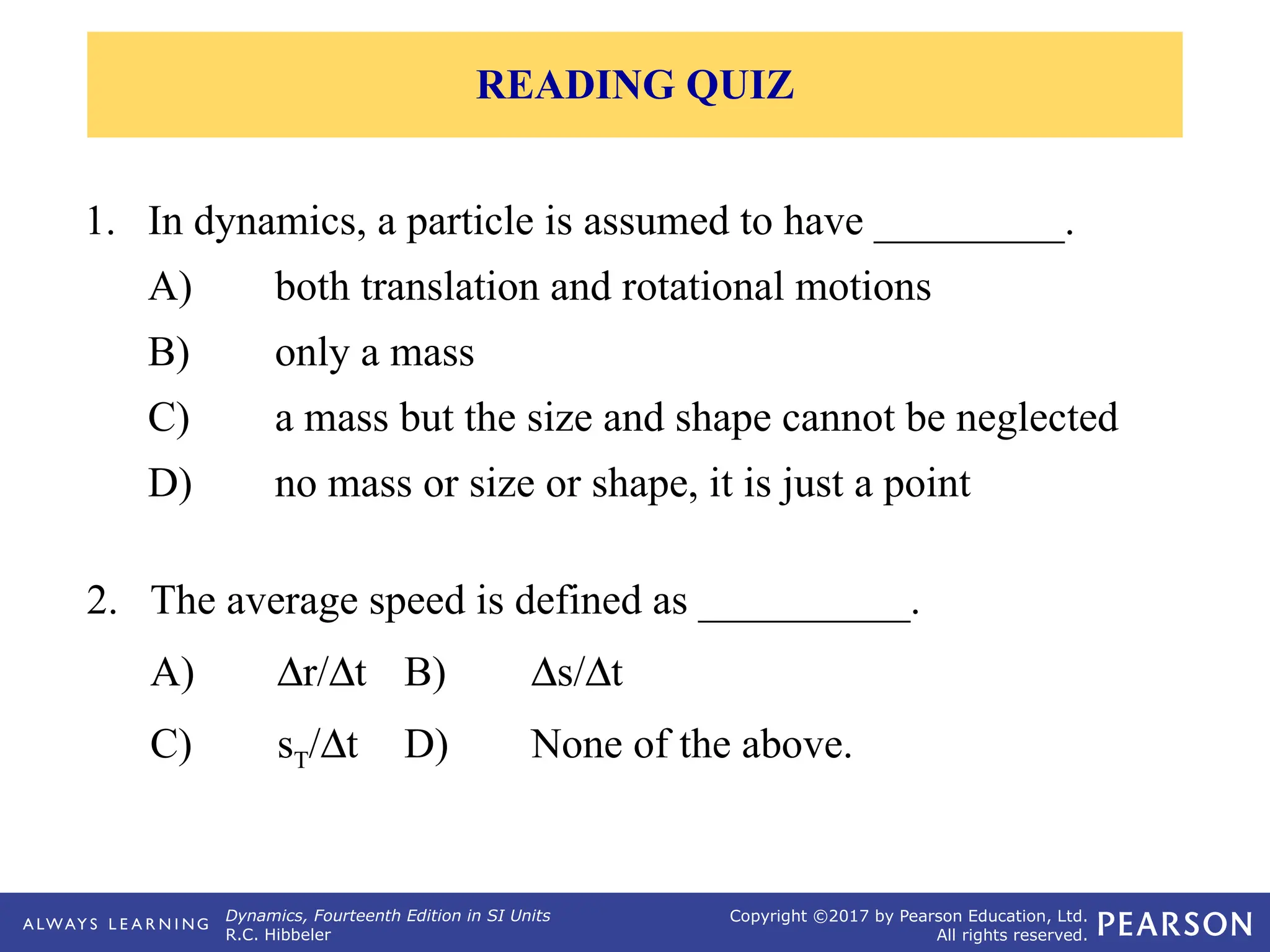 Dynamics, Fourteenth Edition in SI Units
R.C. Hibbeler
Copyright ©2017 by Pearson Education, Ltd.
All rights reserved.
1. In dynamics, a particle is assumed to have _________.
A) both translation and rotational motions
B) only a mass
C) a mass but the size and shape cannot be neglected
D) no mass or size or shape, it is just a point
2. The average speed is defined as __________.
A) Dr/Dt B) Ds/Dt
C) sT/Dt D) None of the above.
READING QUIZ
 
