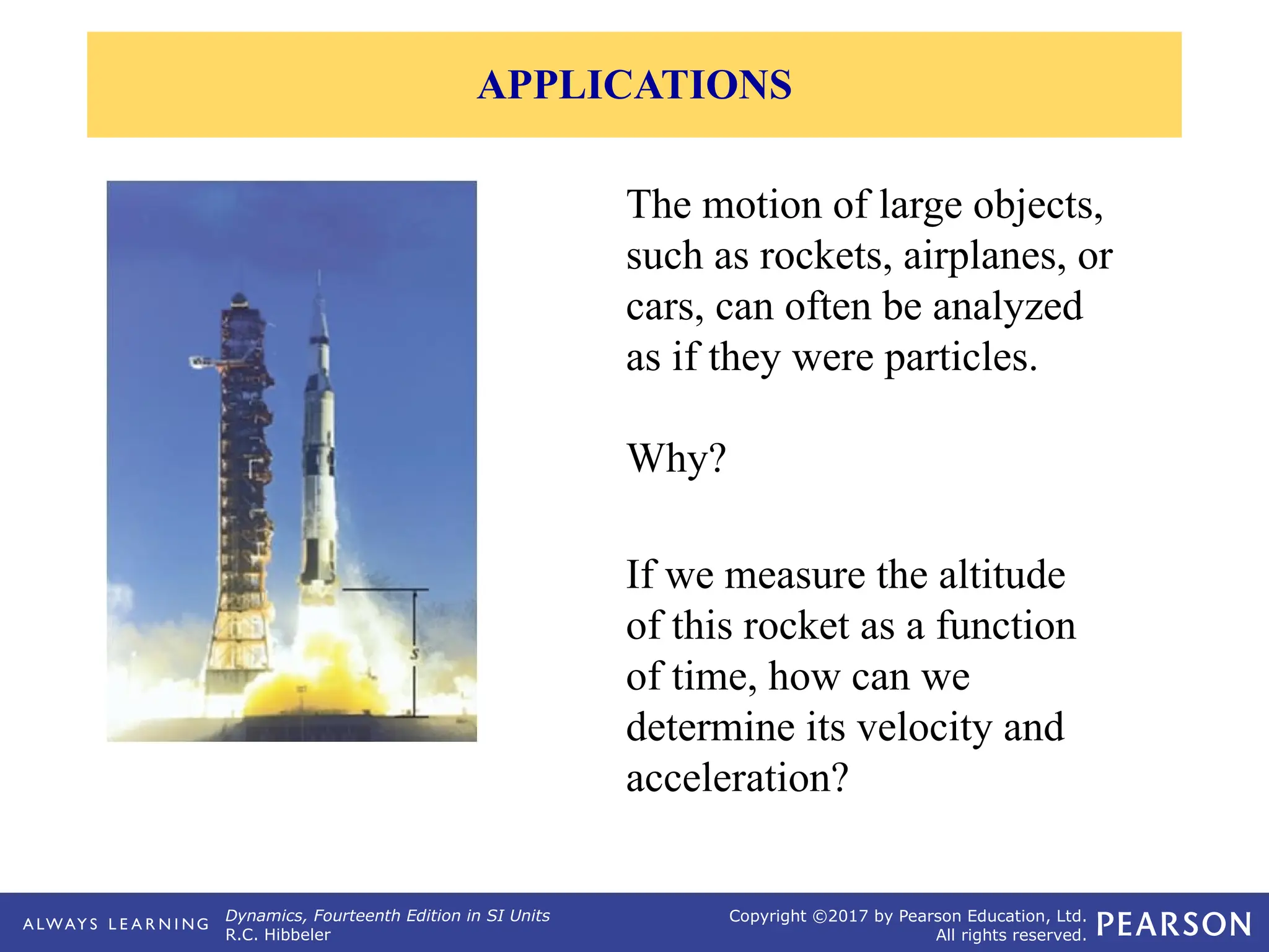Dynamics, Fourteenth Edition in SI Units
R.C. Hibbeler
Copyright ©2017 by Pearson Education, Ltd.
All rights reserved.
The motion of large objects,
such as rockets, airplanes, or
cars, can often be analyzed
as if they were particles.
Why?
If we measure the altitude
of this rocket as a function
of time, how can we
determine its velocity and
acceleration?
APPLICATIONS
 