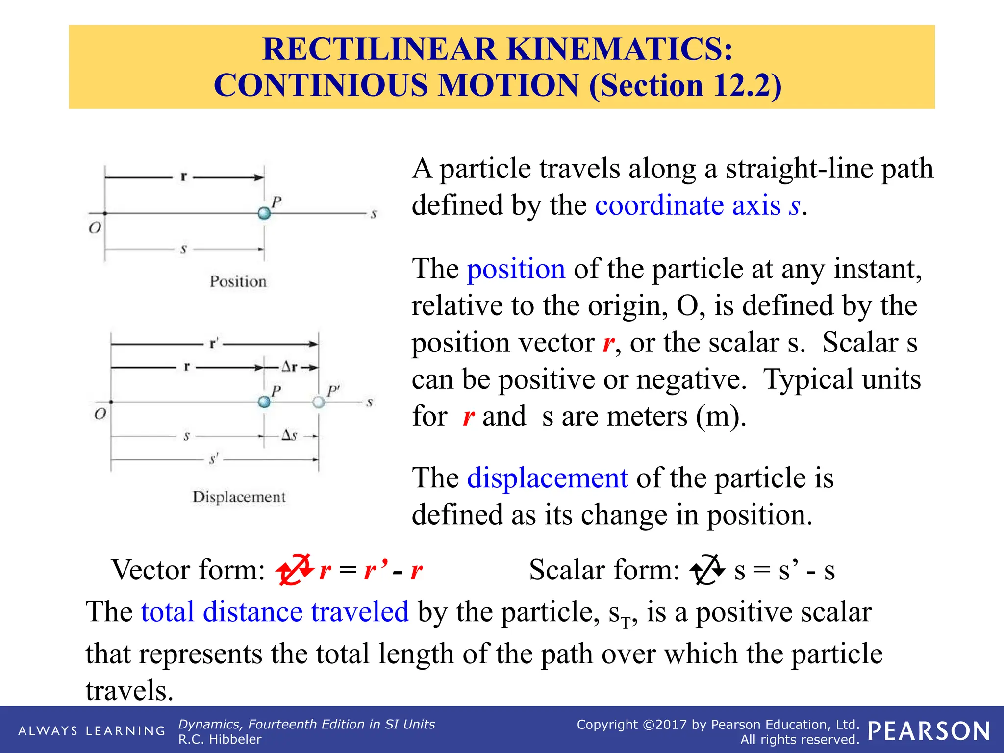 Dynamics, Fourteenth Edition in SI Units
R.C. Hibbeler
Copyright ©2017 by Pearson Education, Ltd.
All rights reserved.
A particle travels along a straight-line path
defined by the coordinate axis s.
The total distance traveled by the particle, sT, is a positive scalar
that represents the total length of the path over which the particle
travels.
The position of the particle at any instant,
relative to the origin, O, is defined by the
position vector r, or the scalar s. Scalar s
can be positive or negative. Typical units
for r and s are meters (m).
The displacement of the particle is
defined as its change in position.
Vector form:  r = r’ - r Scalar form:  s = s’ - s
RECTILINEAR KINEMATICS:
CONTINIOUS MOTION (Section 12.2)
 