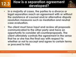 How is a separation agreement
12.3               developed?
 •   In a majority of cases, the parties to a divorce or
     legal separation reach an agreement with or without
     the assistance of counsel and/or alternative dispute
     resolution measures such as mediation and neutral
     case evaluation.
 •   The client must have input and review all proposals
     communicated to the other party and have an
     opportunity to consider all counterproposals. The
     client ultimately controls the agreement in the sense
     that he or she has the final say with respect to
     whether or not to accept and agree to certain terms
     or proceed to trial.


                                                         10
 