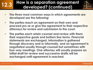 How is a separation agreement
12.3       developed? (continued)
 •   The three most common ways in which agreements are
     developed are the following:
 •   The parties reach an agreement on their own and
     proceed pro se or give the agreement to their respective
     attorneys for review and submission to the court.
 •   The parties each retain counsel and review with them
     their respective goals and bottom line terms. Financial
     statements are exchanged, information is gathered
     through discovery and or informally, and an agreement is
     negotiated usually through counsel but sometimes with
     four-way meetings. One attorney will usually prepare an
     initial draft for review and successive drafts will be
     exchanged until agreement is reached.


                                                            11
 