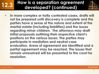 How is a separation agreement
12.3       developed? (continued)
 •   In more complex or hotly contested cases, drafts will
     not be prepared until discovery is complete and the
     parties have a sense of the nature and extent of the
     marital estate (including liabilities) and the issues
     regarding minor children. The attorneys may draft
     initial proposals outlining their respective client’s
     positions on the various issues. The parties may
     participate in mediation and neutral case
     evaluation. Areas of agreement are identified and a
     partial agreement may be reached. The issues that
     remain unresolved will be presented to the court for
     resolution.


                                                         12
 