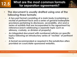 What are the most common formats
12.5            for separation agreements?

 •       The document is usually drafted using one of the
         following three formats:
     –   A two part format consisting of a main body (containing a
         recital of pertinent facts and a series of general boilerplate
         provisions pertaining to disclosure, severability, etc) and a
         series of exhibits that are incorporated in the agreement by
         reference (each addressing a separate topic such as
         alimony, custody, or division of property)
     –   An integrated document with numbered articles on specific
         topics following an introductory series of “recitals” of pertinent
         facts.
     –   A format recommended or required in the jurisdiction often
         provided on court/state-sponsored websites.



                                                                          16
 