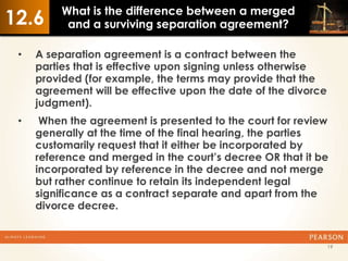 What is the difference between a merged
12.6       and a surviving separation agreement?

 •   A separation agreement is a contract between the
     parties that is effective upon signing unless otherwise
     provided (for example, the terms may provide that the
     agreement will be effective upon the date of the divorce
     judgment).
 •    When the agreement is presented to the court for review
     generally at the time of the final hearing, the parties
     customarily request that it either be incorporated by
     reference and merged in the court’s decree OR that it be
     incorporated by reference in the decree and not merge
     but rather continue to retain its independent legal
     significance as a contract separate and apart from the
     divorce decree.


                                                                19
 
