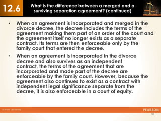 12.6      What is the difference between a merged and a
           surviving separation agreement? (continued)

 •   When an agreement is incorporated and merged in the
     divorce decree, the decree includes the terms of the
     agreement making them part of an order of the court and
     the agreement itself no longer exists as a separate
     contract. Its terms are then enforceable only by the
     family court that entered the decree.
 •   When an agreement is incorporated in the divorce
     decree and also survives as an independent
     contract, the terms of the agreement that are
     incorporated and made part of the decree are
     enforceable by the family court. However, because the
     agreement also continues to exist as a contract with
     independent legal significance separate from the
     decree, it is also enforceable in a court of equity.



                                                             20
 