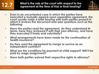12.7        What is the role of the court with respect to the
            agreement at the time of trial or final hearing?

 •   Even in an uncontested case in which the parties have
     executed a mutually agreed-upon separation agreement, the
     court usually holds a brief hearing with both parties present in
     which it reviews the document and asks questions such as the
     following:
 •   Have the parties read the agreement, do they understand its
     terms, have they reviewed it with their own attorney, and have
     they executed it freely and voluntarily?
 •   What arrangements have been made for the continuation of
     health insurance?
 •   Do they want the agreement to merge or survive as an
     independent contract?
 •   What are the conditions for payment of child support? Will it be
     paid by wage assignment?
 •   Have both parties waived their respective rights to alimony?



                                                                    23
 