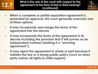 What is the role of the court with respect to the
12.7        agreement at the time of trial or final hearing?
                              (continued)

 •   When a complete or partial separation agreement is
     presented for approval, the court generally exercises one
     of three options:
 •   It may incorporate and merge the terms of the
     agreement into the decree
 •   It may incorporate the terms of the agreement in its
     decree including the provision that it will survive as an
     independent contract (making it a “surviving
     agreement”).
 •   It may reject the agreement in whole or part because it
     violates the law or a strong public policy (such as when
     party waives all rights to child support)


                                                                 24
 