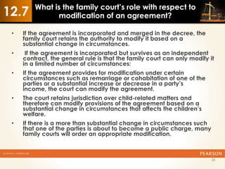 What is the family court’s role with respect to
12.7           modification of an agreement?

 •   If the agreement is incorporated and merged in the decree, the
     family court retains the authority to modify it based on a
     substantial change in circumstances.
 •    If the agreement is incorporated but survives as an independent
     contract, the general rule is that the family court can only modify it
     in a limited number of circumstances:
 •   If the agreement provides for modification under certain
     circumstances such as remarriage or cohabitation of one of the
     parties or a substantial increase or decrease in a party’s
     income, the court can modify the agreement.
 •   The court retains jurisdiction over child-related matters and
     therefore can modify provisions of the agreement based on a
     substantial change in circumstances that affects the children’s
     welfare.
 •   If there is a more than substantial change in circumstances such
     that one of the parties is about to become a public charge, many
     family courts will order an appropriate modification.



                                                                          25
 