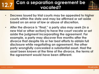 Can a separation agreement be
12.7               vacated?
 •   Decrees issued by trial courts may be appealed to higher
     courts within the state and may be affirmed or set aside
     based on an error of law or abuse of discretion.
 •   After the divorce is “final,” a party also may seek (in a
     new trial or other action) to have the court vacate or set
     aside the judgment incorporating the agreement. For
     example, a party may discover five months after the
     divorce that despite his or her best efforts to obtain full
     disclosure while negotiating an agreement, the other
     party wrongfully concealed a substantial asset. Had the
     asset been known at the time of the divorce, the terms of
     the agreement would have been different.



                                                               28
 