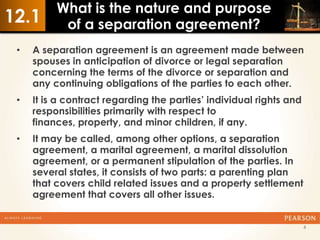 What is the nature and purpose
12.1       of a separation agreement?
 •   A separation agreement is an agreement made between
     spouses in anticipation of divorce or legal separation
     concerning the terms of the divorce or separation and
     any continuing obligations of the parties to each other.
 •   It is a contract regarding the parties’ individual rights and
     responsibilities primarily with respect to
     finances, property, and minor children, if any.
 •   It may be called, among other options, a separation
     agreement, a marital agreement, a marital dissolution
     agreement, or a permanent stipulation of the parties. In
     several states, it consists of two parts: a parenting plan
     that covers child related issues and a property settlement
     agreement that covers all other issues.


                                                                     6
 