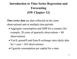 12-1
Introduction to Time Series Regression and
Forecasting
(SW Chapter 12)
Time series data are data collected on the same
observational unit at multiple time periods
 Aggregate consumption and GDP for a country (for
example, 20 years of quarterly observations = 80
observations)
 Yen/$, pound/$ and Euro/$ exchange rates (daily data
for 1 year = 365 observations)
 Cigarette consumption per capital for a state
 