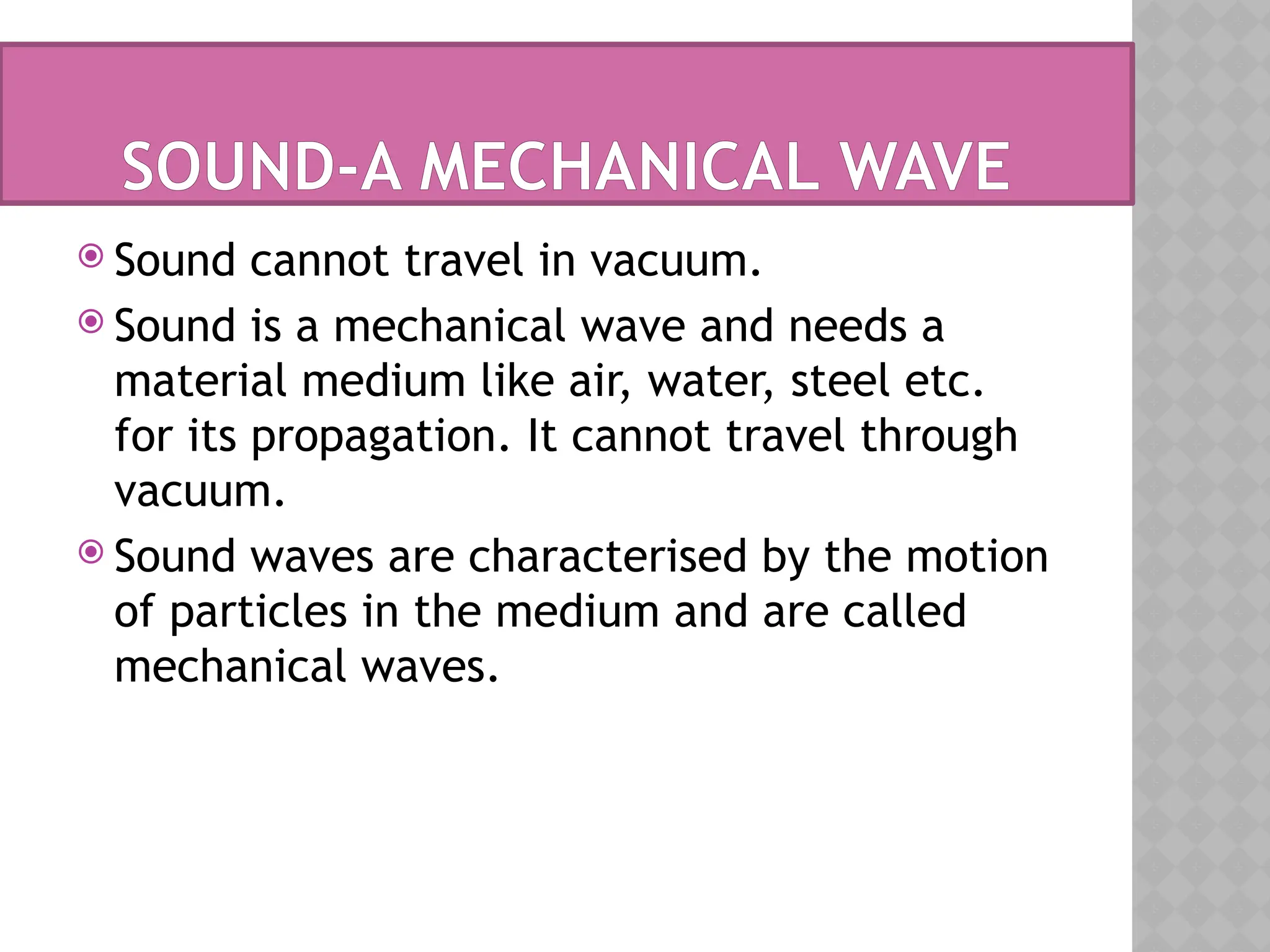 SOUND-A MECHANICAL WAVE
 Sound cannot travel in vacuum.
 Sound is a mechanical wave and needs a
material medium like air, water, steel etc.
for its propagation. It cannot travel through
vacuum.
 Sound waves are characterised by the motion
of particles in the medium and are called
mechanical waves.
 
