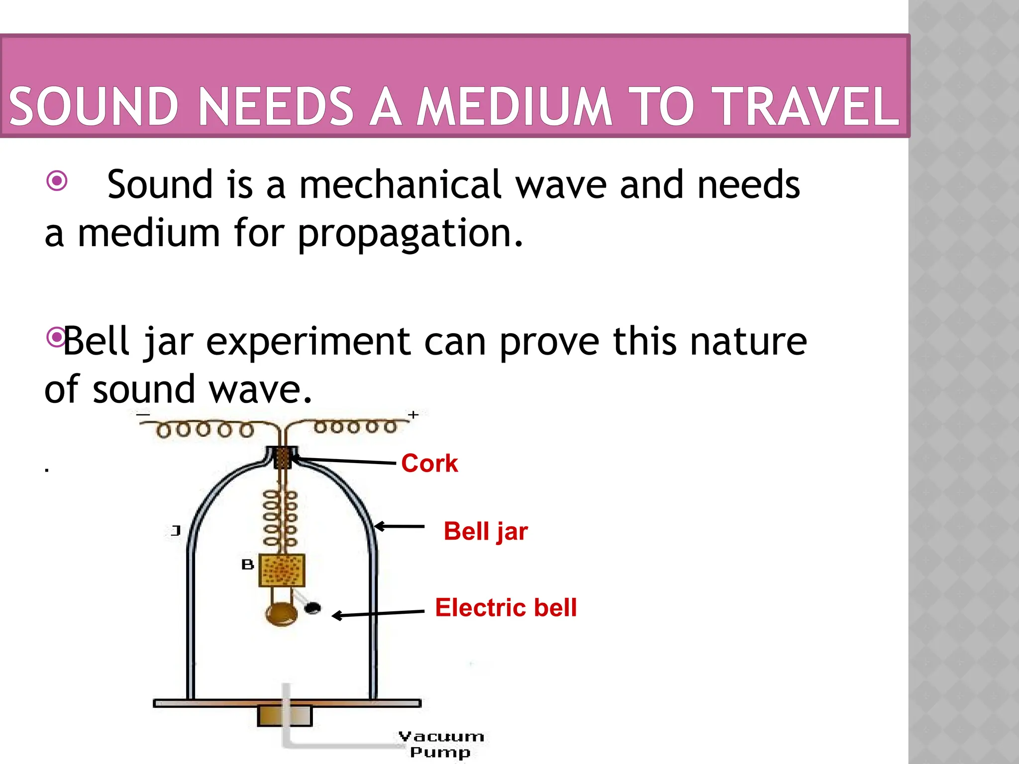 SOUND NEEDS A MEDIUM TO TRAVEL
 Sound is a mechanical wave and needs
a medium for propagation.

Bell jar experiment can prove this nature
of sound wave.
.
Bell jar
Electric bell
Cork
 