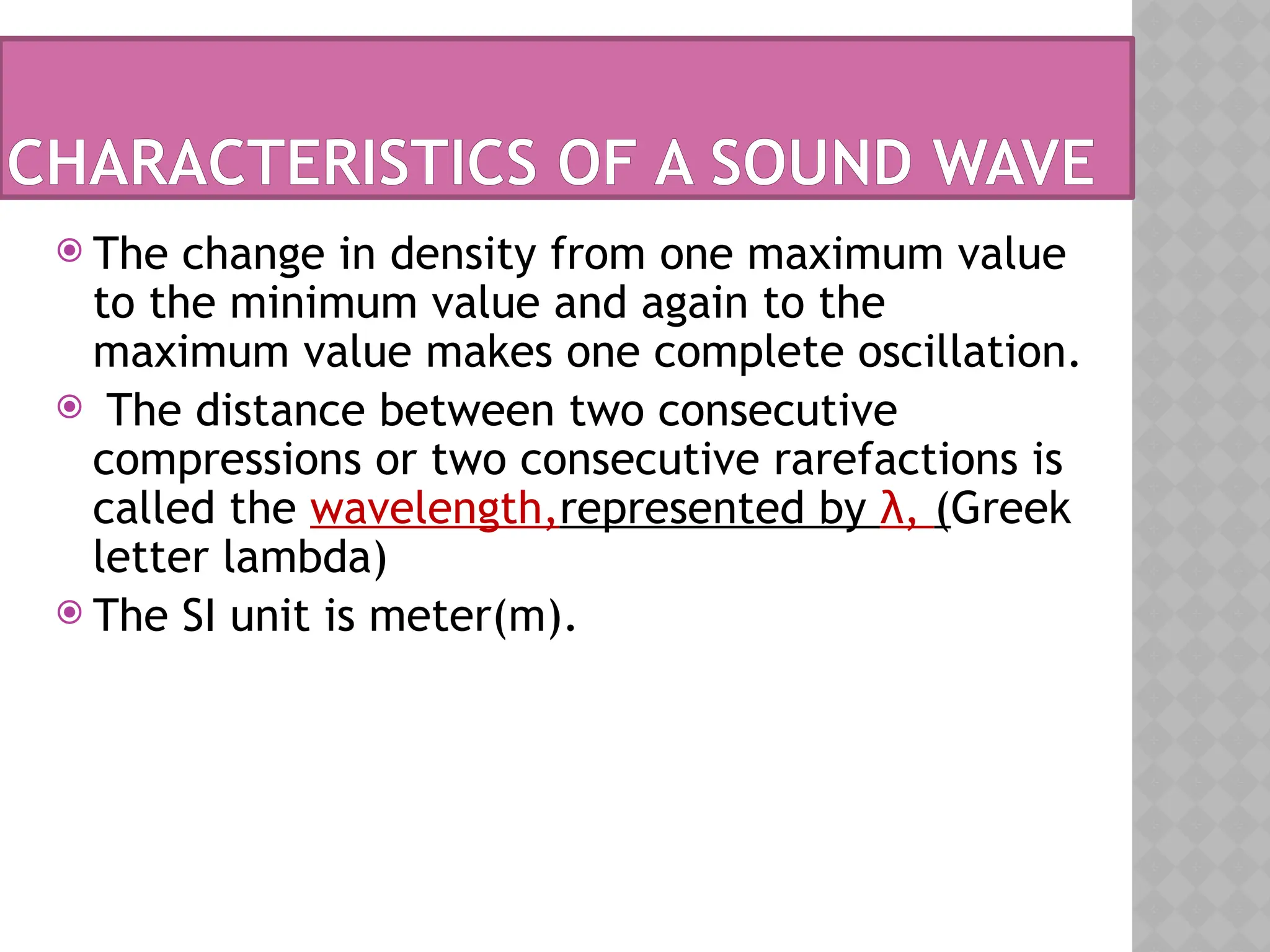 CHARACTERISTICS OF A SOUND WAVE
 The change in density from one maximum value
to the minimum value and again to the
maximum value makes one complete oscillation.
 The distance between two consecutive
compressions or two consecutive rarefactions is
called the wavelength,represented by λ, (Greek
letter lambda)
 The SI unit is meter(m).
 