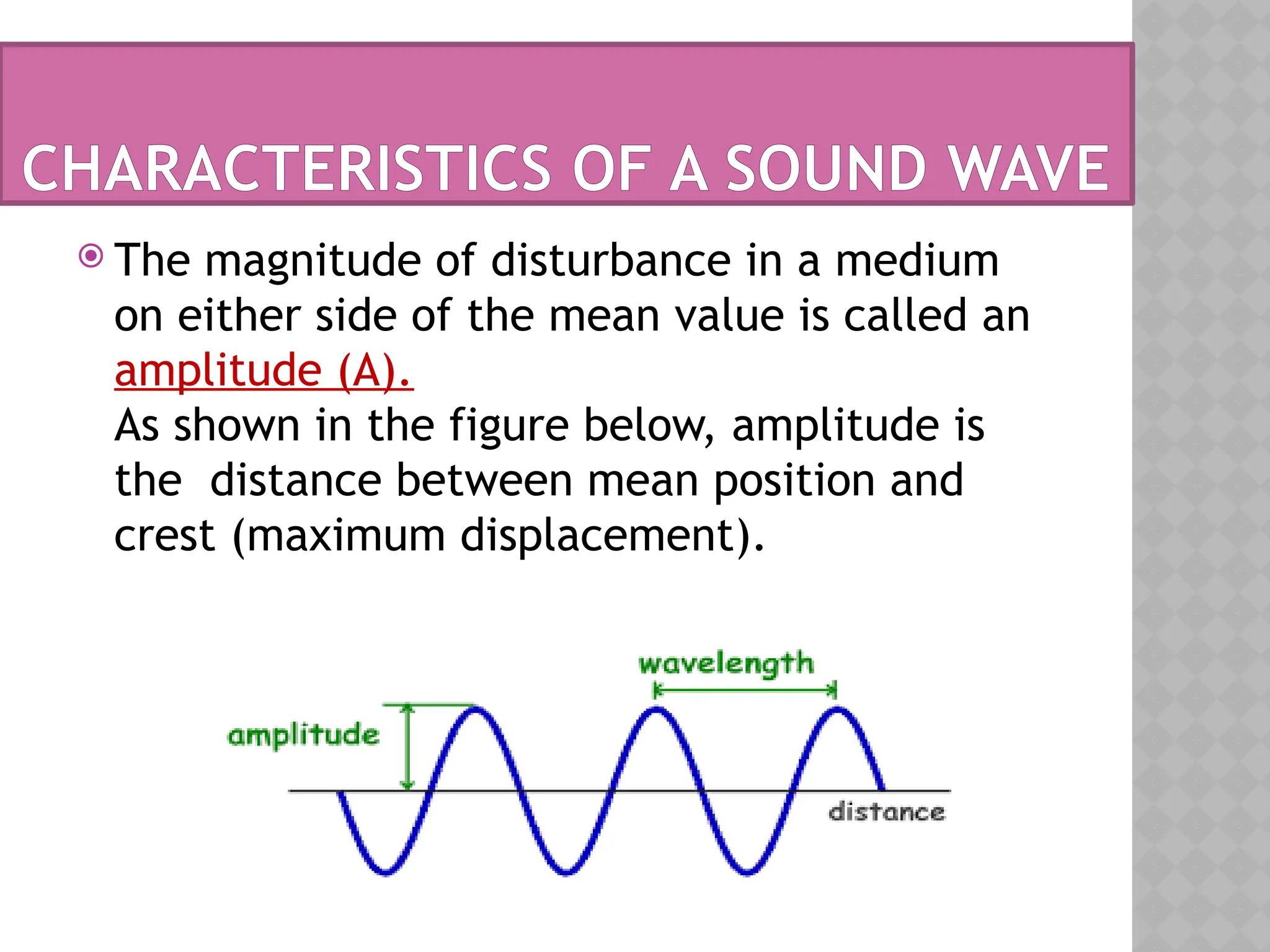  The magnitude of disturbance in a medium
on either side of the mean value is called an
amplitude (A).
As shown in the figure below, amplitude is
the distance between mean position and
crest (maximum displacement).
CHARACTERISTICS OF A SOUND WAVE
 