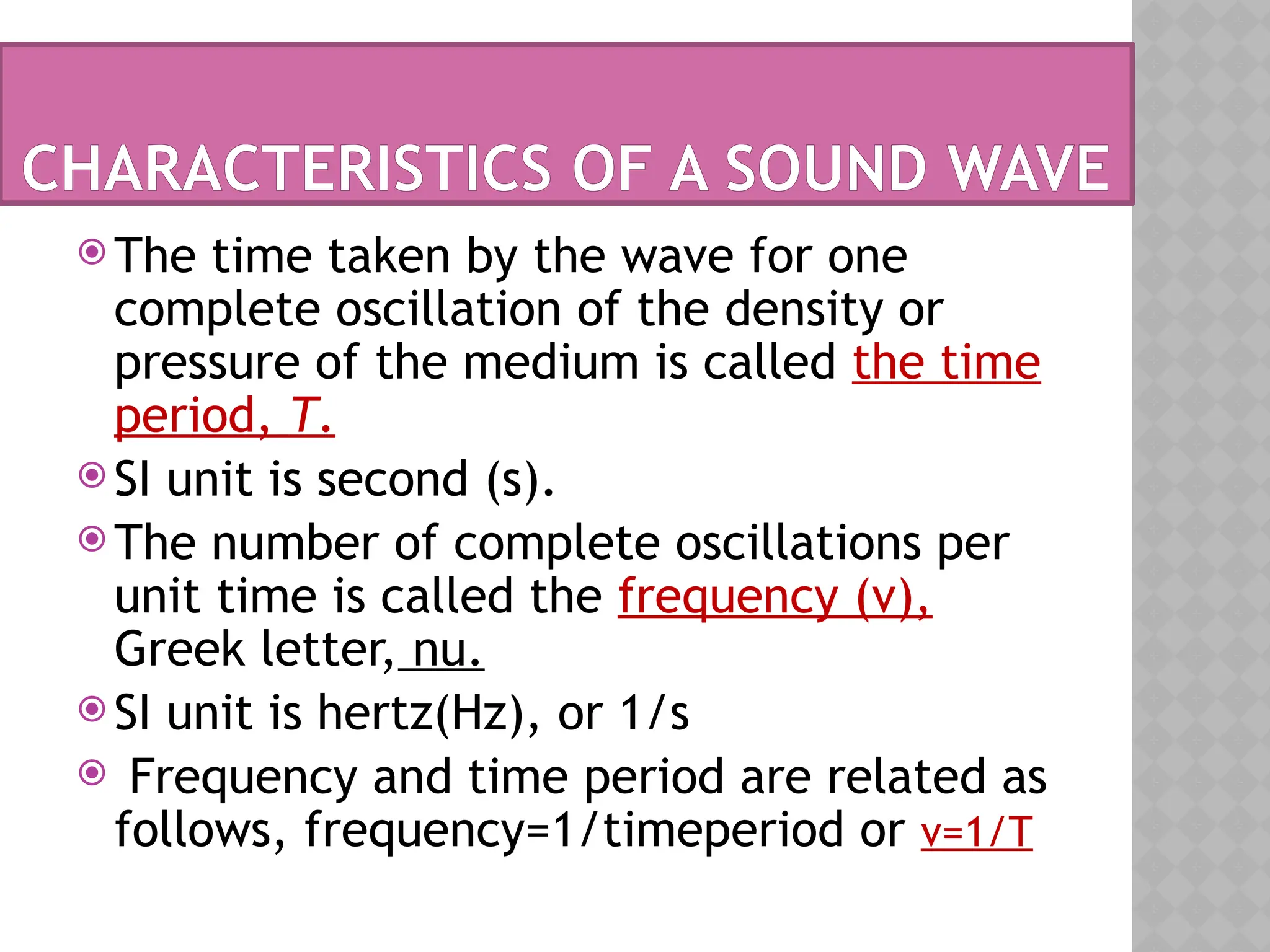  The time taken by the wave for one
complete oscillation of the density or
pressure of the medium is called the time
period, T.
 SI unit is second (s).
 The number of complete oscillations per
unit time is called the frequency (ν),
Greek letter, nu.
 SI unit is hertz(Hz), or 1/s
 Frequency and time period are related as
follows, frequency=1/timeperiod or ν=1/T
CHARACTERISTICS OF A SOUND WAVE
 