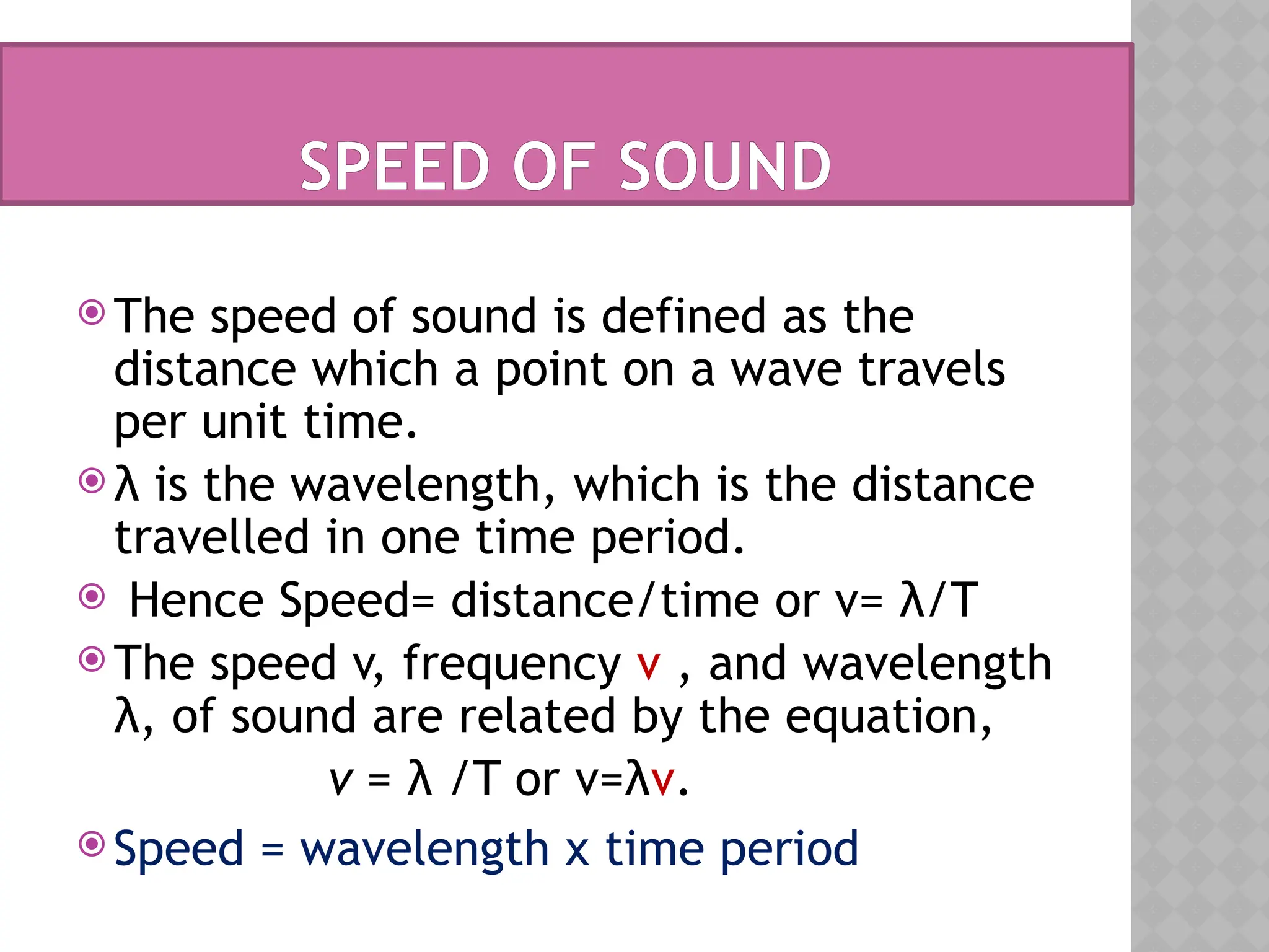 SPEED OF SOUND
 The speed of sound is defined as the
distance which a point on a wave travels
per unit time.
 λ is the wavelength, which is the distance
travelled in one time period.
 Hence Speed= distance/time or v= λ/T
 The speed v, frequency ν , and wavelength
λ, of sound are related by the equation,
v = λ /T or v=λν.
 Speed = wavelength x time period
 