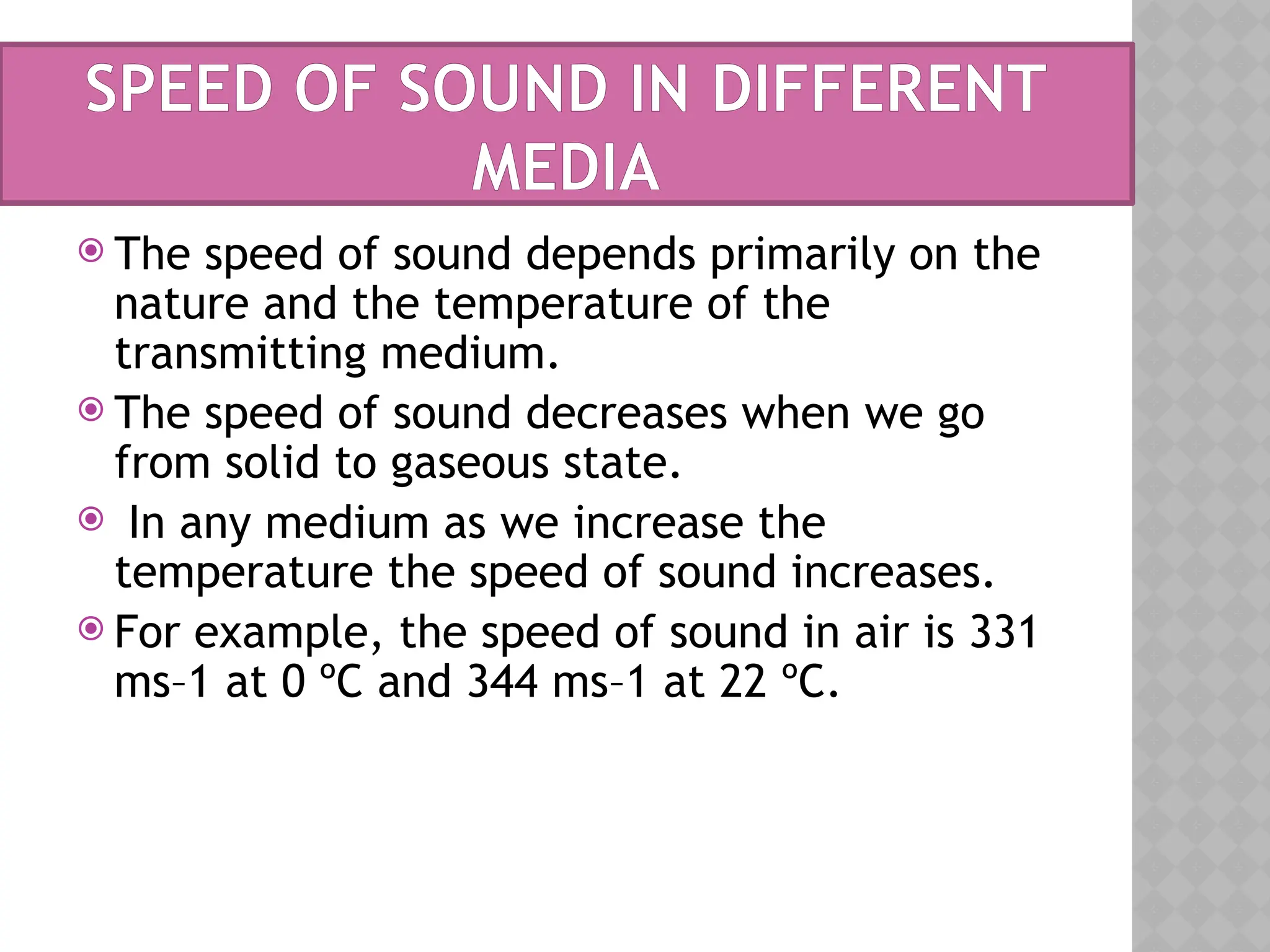 SPEED OF SOUND IN DIFFERENT
MEDIA
 The speed of sound depends primarily on the
nature and the temperature of the
transmitting medium.
 The speed of sound decreases when we go
from solid to gaseous state.
 In any medium as we increase the
temperature the speed of sound increases.
 For example, the speed of sound in air is 331
ms–1 at 0 ºC and 344 ms–1 at 22 ºC.
 