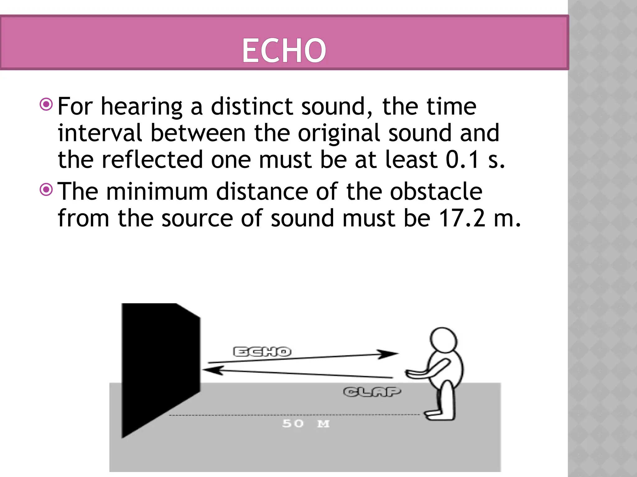 ECHO
 For hearing a distinct sound, the time
interval between the original sound and
the reflected one must be at least 0.1 s.
 The minimum distance of the obstacle
from the source of sound must be 17.2 m.
 