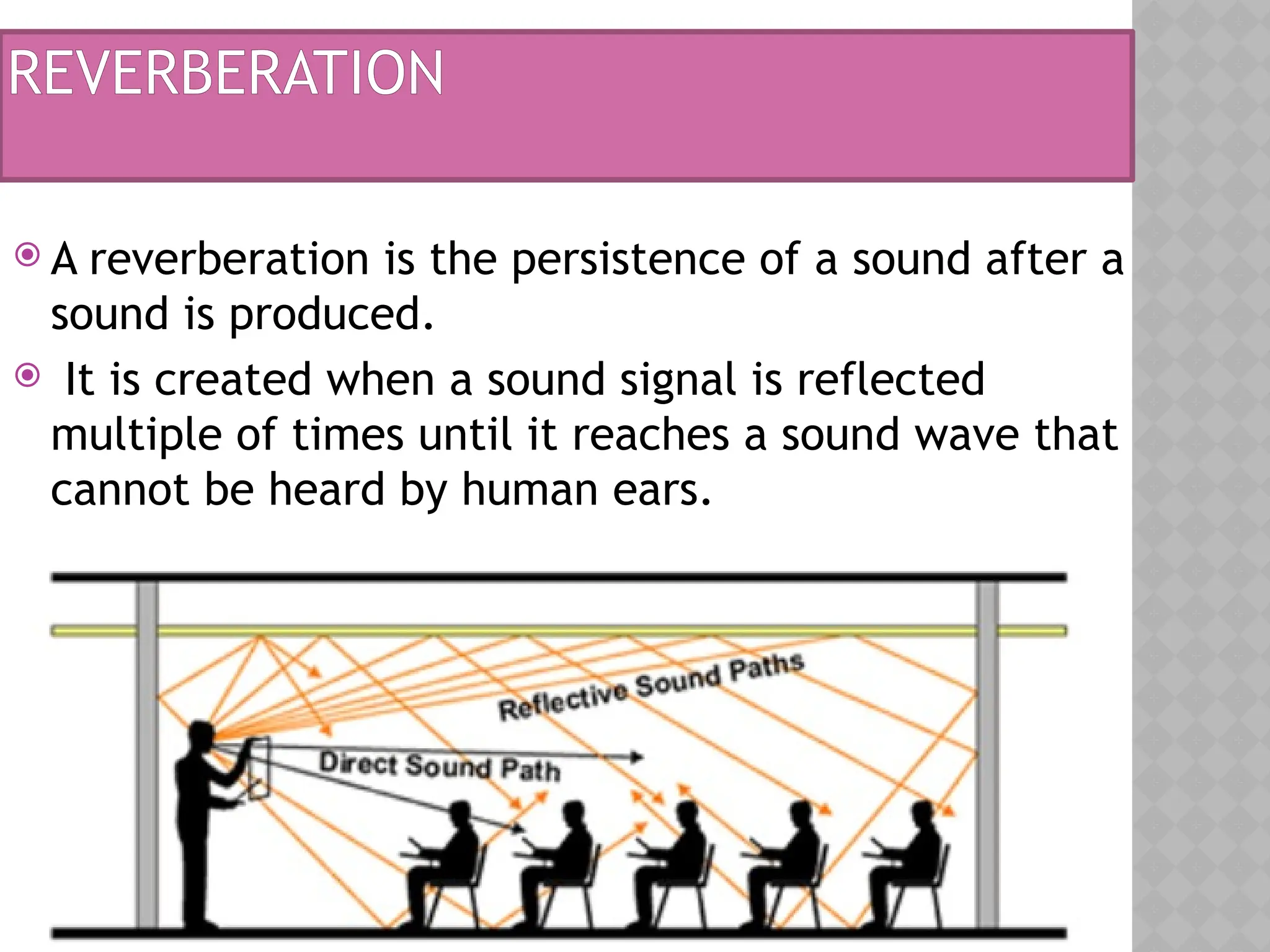 REVERBERATION
 A reverberation is the persistence of a sound after a
sound is produced.
 It is created when a sound signal is reflected
multiple of times until it reaches a sound wave that
cannot be heard by human ears.
 