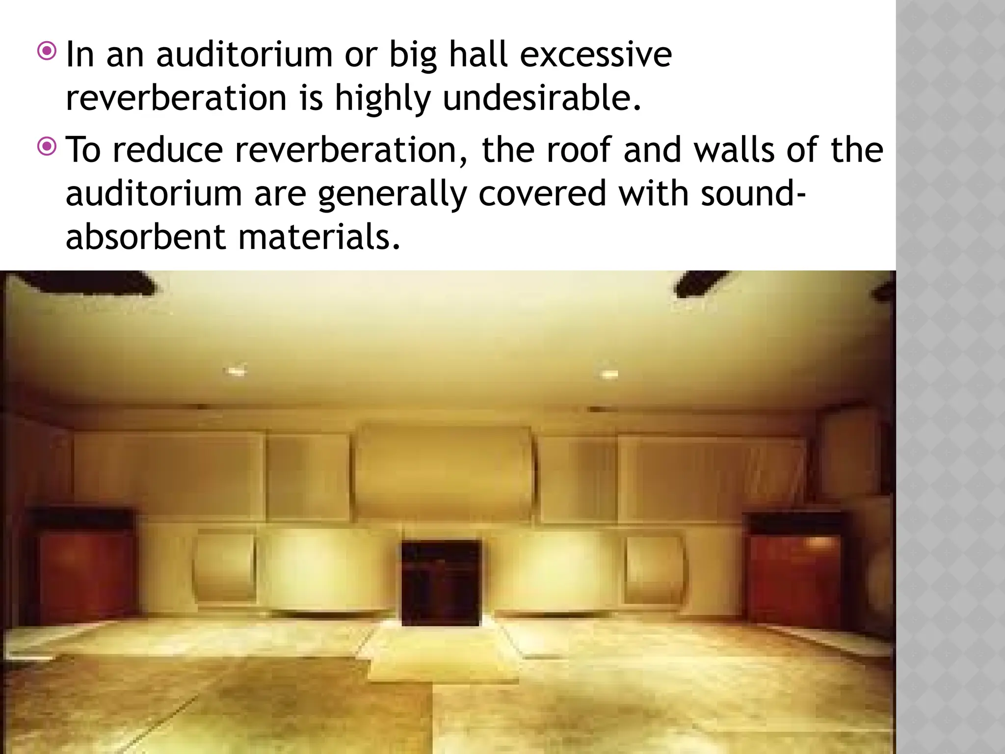  In an auditorium or big hall excessive
reverberation is highly undesirable.
 To reduce reverberation, the roof and walls of the
auditorium are generally covered with sound-
absorbent materials.
 
