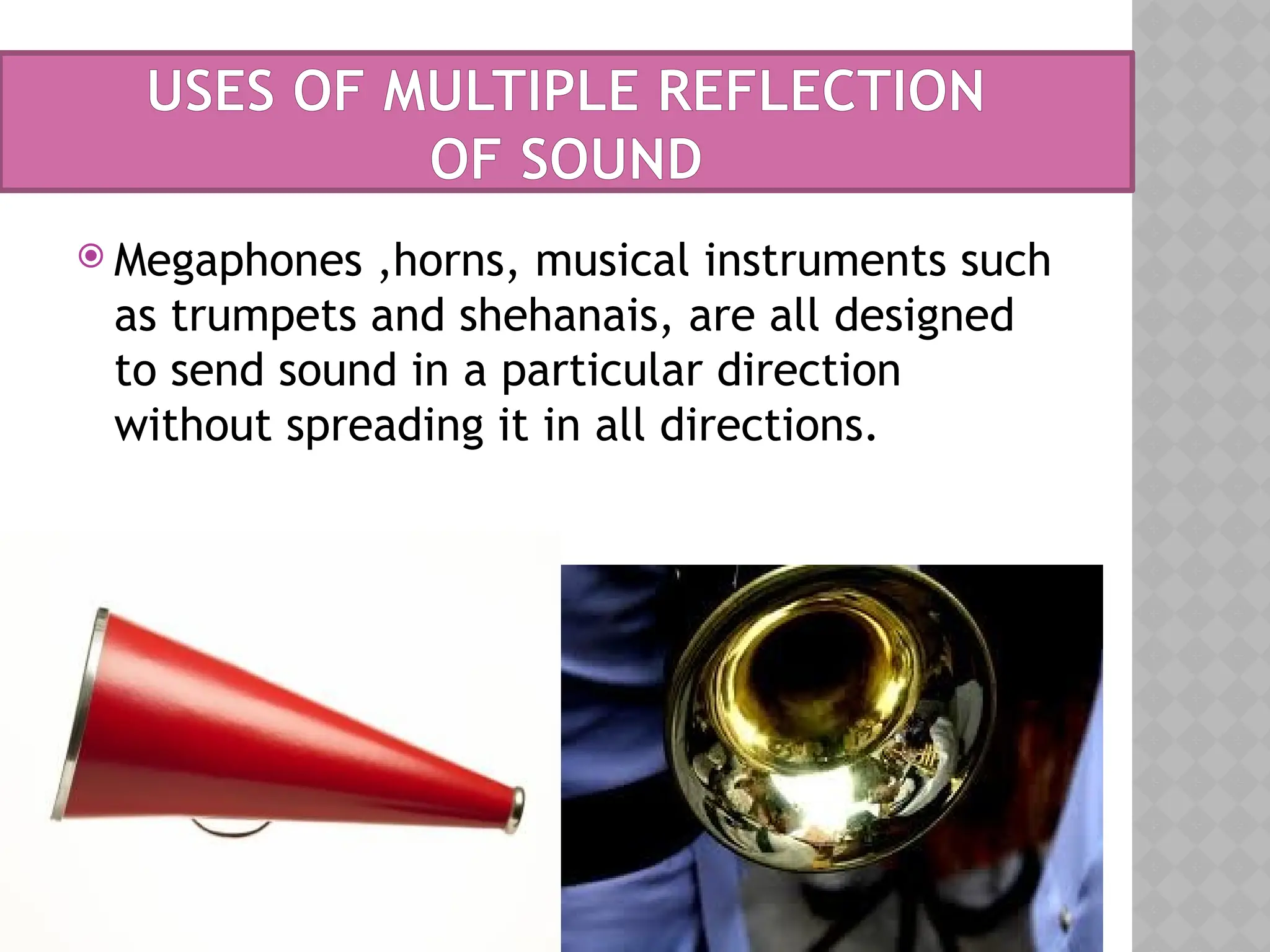 USES OF MULTIPLE REFLECTION
OF SOUND
 Megaphones ,horns, musical instruments such
as trumpets and shehanais, are all designed
to send sound in a particular direction
without spreading it in all directions.
 