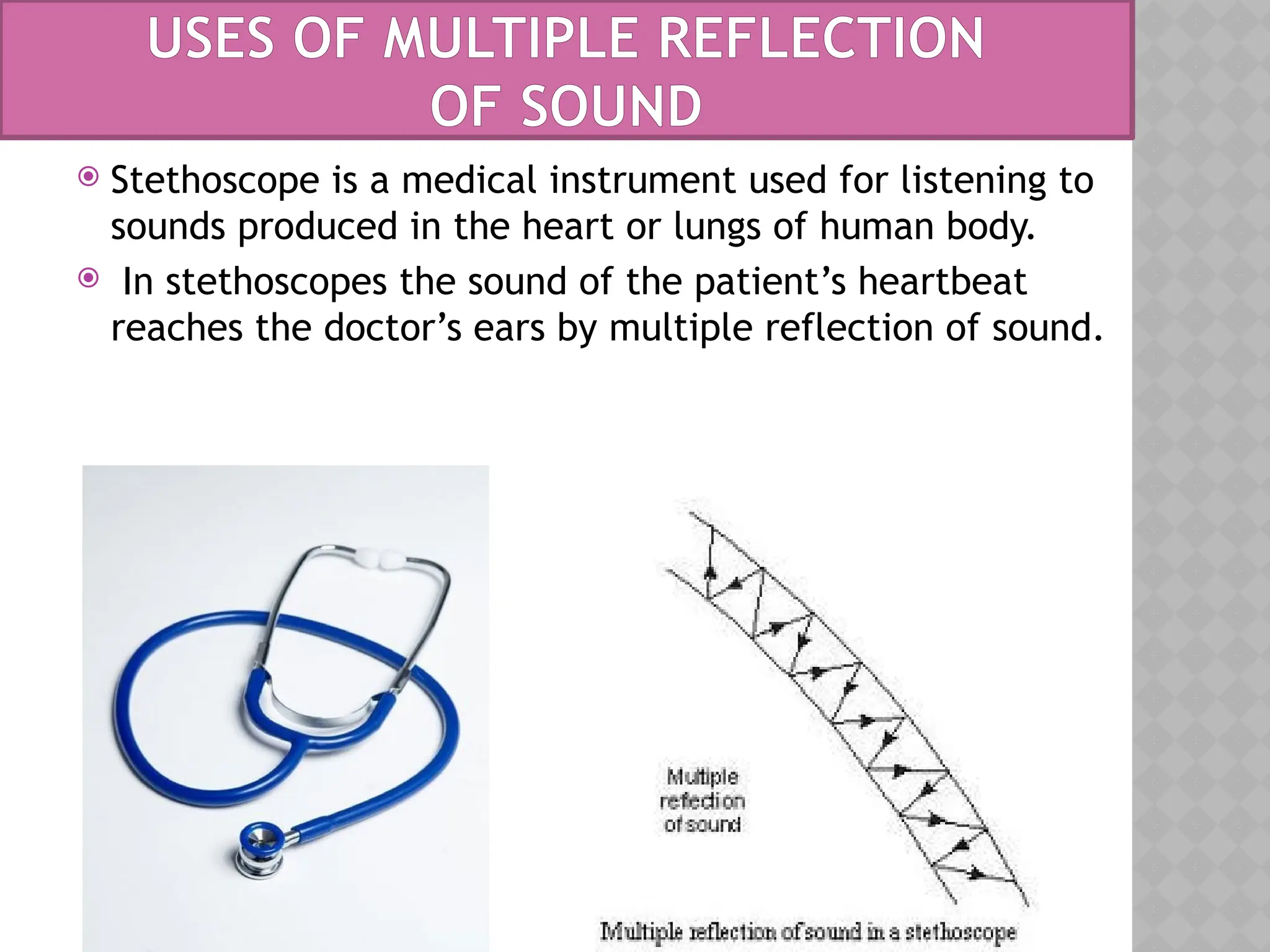  Stethoscope is a medical instrument used for listening to
sounds produced in the heart or lungs of human body.
 In stethoscopes the sound of the patient’s heartbeat
reaches the doctor’s ears by multiple reflection of sound.
USES OF MULTIPLE REFLECTION
OF SOUND
 