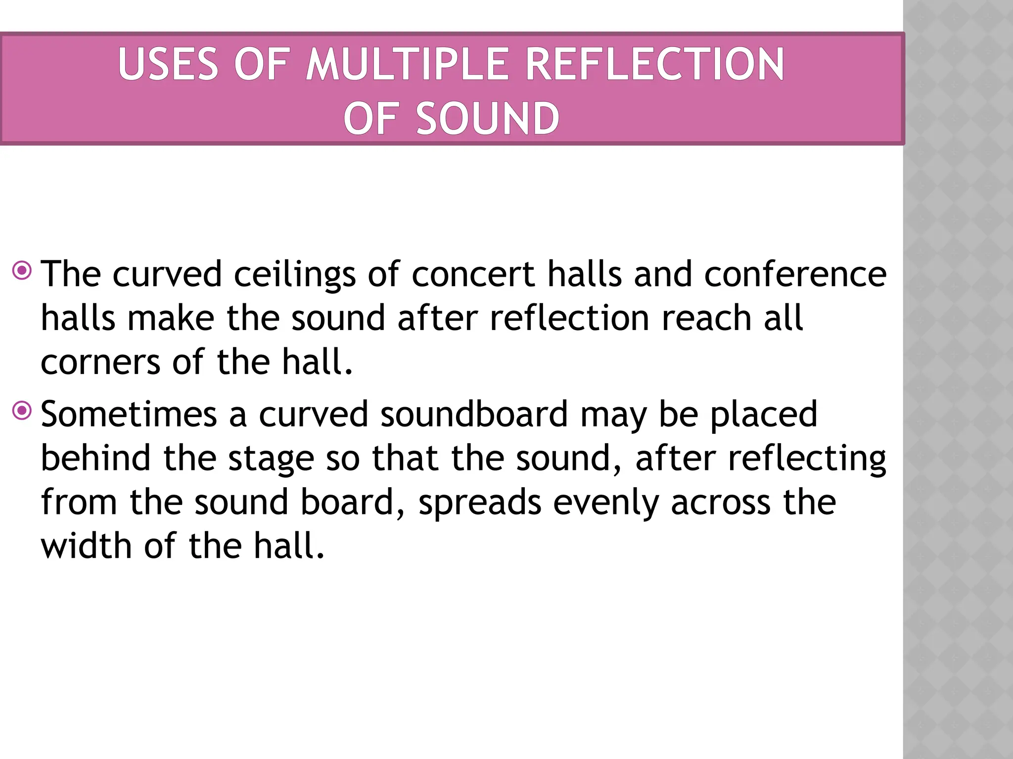  The curved ceilings of concert halls and conference
halls make the sound after reflection reach all
corners of the hall.
 Sometimes a curved soundboard may be placed
behind the stage so that the sound, after reflecting
from the sound board, spreads evenly across the
width of the hall.
USES OF MULTIPLE REFLECTION
OF SOUND
 