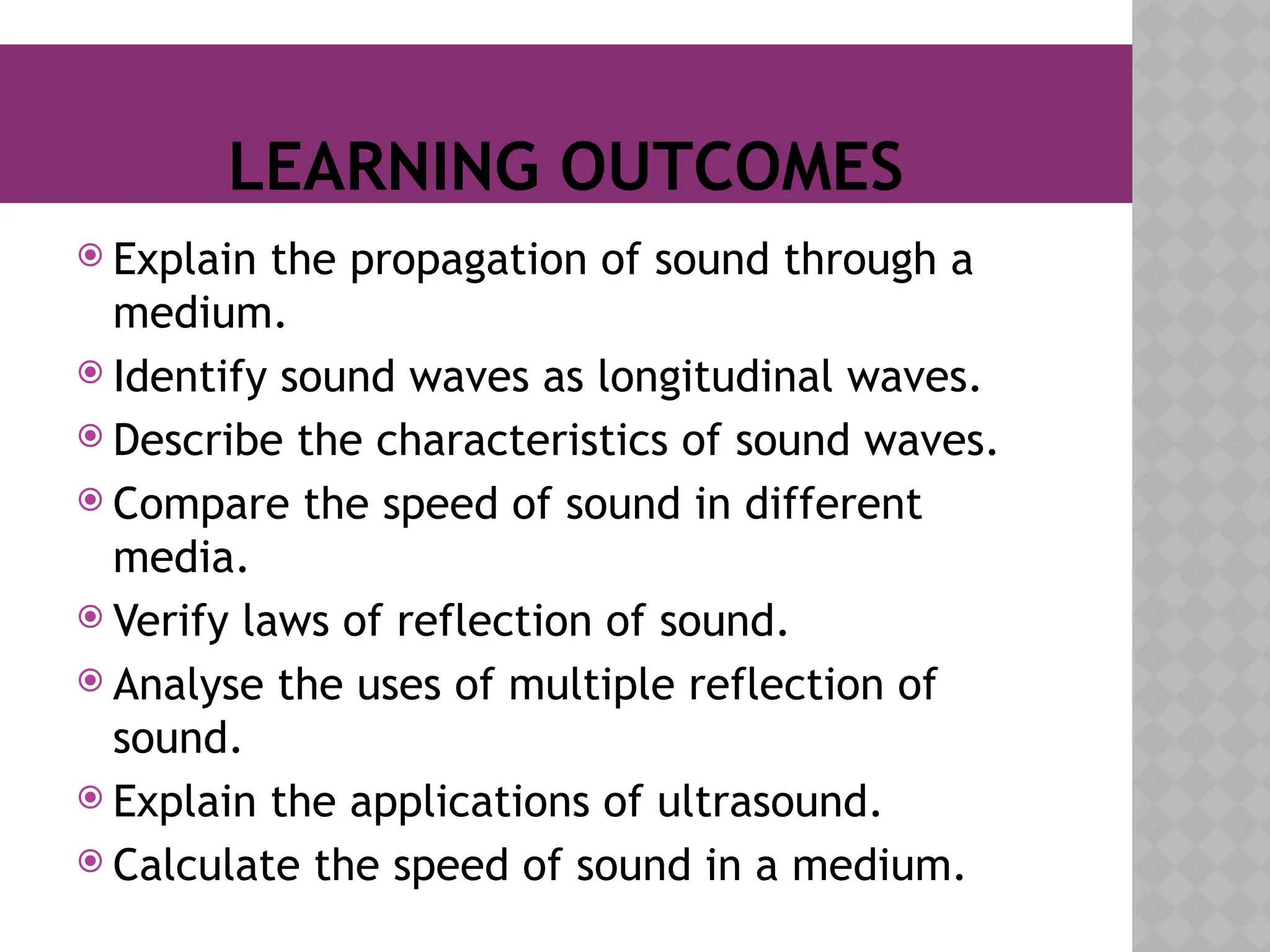 LEARNING OUTCOMES
 Explain the propagation of sound through a
medium.
 Identify sound waves as longitudinal waves.
 Describe the characteristics of sound waves.
 Compare the speed of sound in different
media.
 Verify laws of reflection of sound.
 Analyse the uses of multiple reflection of
sound.
 Explain the applications of ultrasound.
 Calculate the speed of sound in a medium.
 