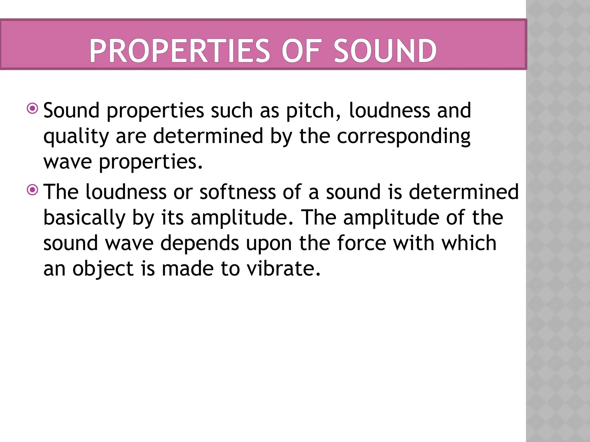 PROPERTIES OF SOUND
 Sound properties such as pitch, loudness and
quality are determined by the corresponding
wave properties.
 The loudness or softness of a sound is determined
basically by its amplitude. The amplitude of the
sound wave depends upon the force with which
an object is made to vibrate.
 